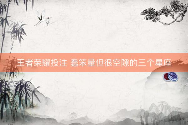 王者荣耀投注 蠢笨量但很空隙的三个星座