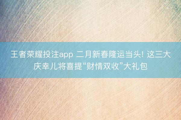 王者荣耀投注app 二月新春隆运当头! 这三大庆幸儿将喜提“财情双收”大礼包