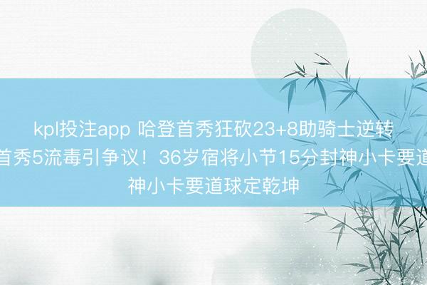 kpl投注app 哈登首秀狂砍23+8助骑士逆转加兰快船首秀5流毒引争议！36岁宿将小节15分封神小卡要道球定乾坤