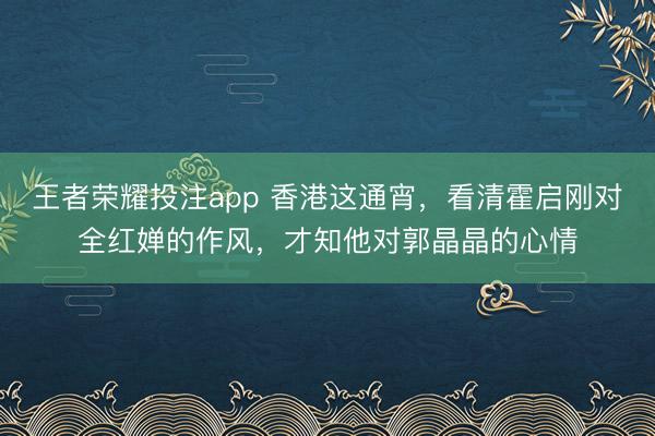 王者荣耀投注app 香港这通宵，看清霍启刚对全红婵的作风，才知他对郭晶晶的心情