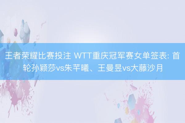 王者荣耀比赛投注 WTT重庆冠军赛女单签表: 首轮孙颖莎vs朱芊曦、王曼昱vs大藤沙月
