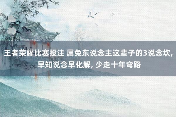 王者荣耀比赛投注 属兔东说念主这辈子的3说念坎, 早知说念早化解, 少走十年弯路
