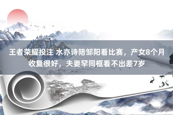 王者荣耀投注 水亦诗陪邹阳看比赛，产女8个月收复很好，夫妻罕同框看不出差7岁
