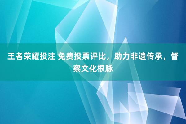 王者荣耀投注 免费投票评比，助力非遗传承，督察文化根脉