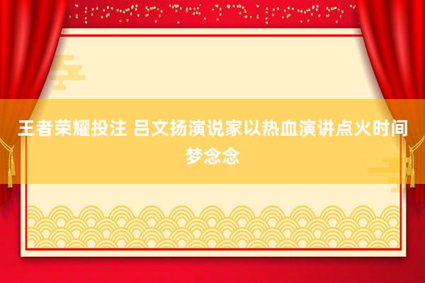 王者荣耀投注 吕文扬演说家以热血演讲点火时间梦念念