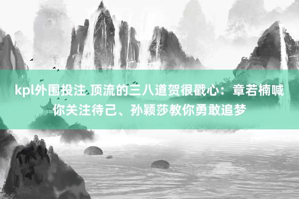 kpl外围投注 顶流的三八道贺很戳心：章若楠喊你关注待己、孙颖莎教你勇敢追梦
