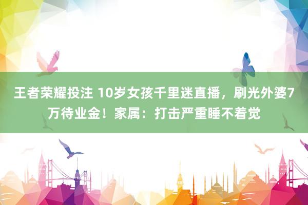 王者荣耀投注 10岁女孩千里迷直播，刷光外婆7万待业金！家属：打击严重睡不着觉