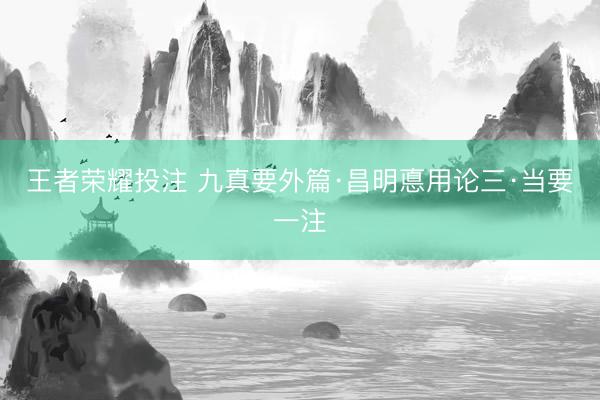王者荣耀投注 九真要外篇·昌明悳用论三·当要一注