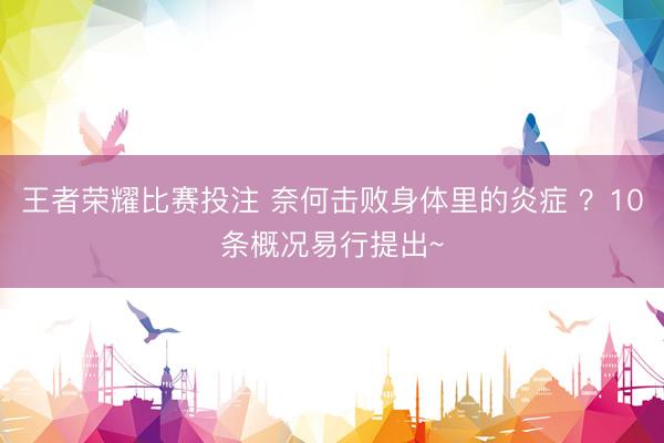 王者荣耀比赛投注 奈何击败身体里的炎症 ？10条概况易行提出~