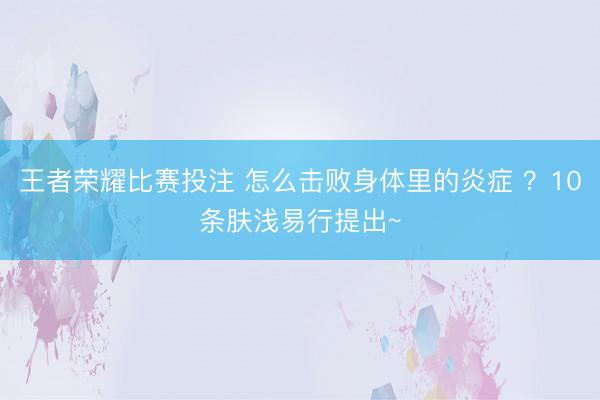 王者荣耀比赛投注 怎么击败身体里的炎症 ？10条肤浅易行提出~