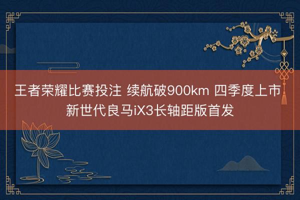 王者荣耀比赛投注 续航破900km 四季度上市 新世代良马iX3长轴距版首发