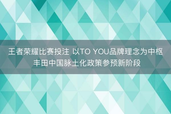 王者荣耀比赛投注 以TO YOU品牌理念为中枢 丰田中国脉土化政策参预新阶段