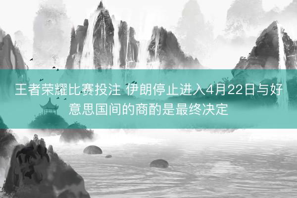 王者荣耀比赛投注 伊朗停止进入4月22日与好意思国间的商酌是最终决定