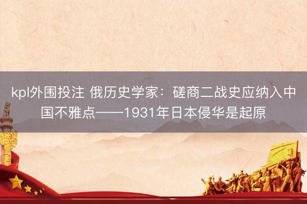 kpl外围投注 俄历史学家：磋商二战史应纳入中国不雅点——1931年日本侵华是起原