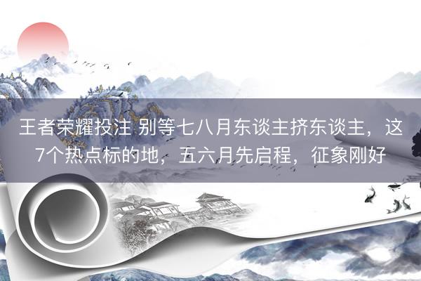 王者荣耀投注 别等七八月东谈主挤东谈主，这7个热点标的地，五六月先启程，征象刚好