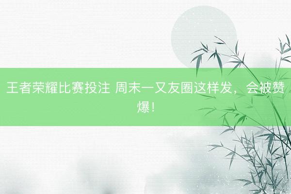 王者荣耀比赛投注 周末一又友圈这样发，会被赞爆！