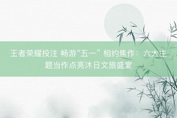 王者荣耀投注 畅游“五一” 相约焦作：六大主题当作点亮沐日文旅盛宴