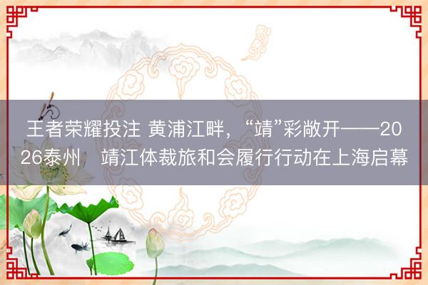 王者荣耀投注 黄浦江畔，“靖”彩敞开——2026泰州・靖江体裁旅和会履行行动在上海启幕