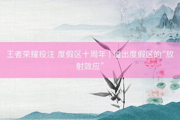 王者荣耀投注 度假区十周年 | 溢出度假区的“放射效应”