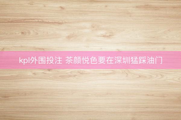 kpl外围投注 茶颜悦色要在深圳猛踩油门