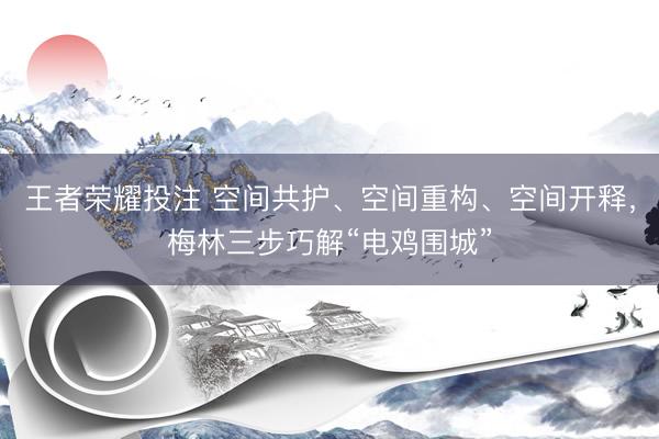 王者荣耀投注 空间共护、空间重构、空间开释，梅林三步巧解“电鸡围城”