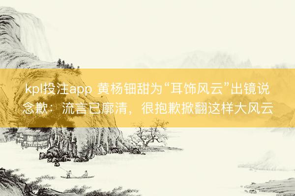 kpl投注app 黄杨钿甜为“耳饰风云”出镜说念歉：流言已廓清，很抱歉掀翻这样大风云