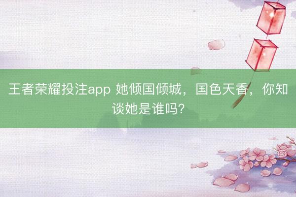 王者荣耀投注app 她倾国倾城，国色天香，你知谈她是谁吗？