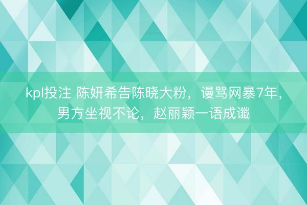kpl投注 陈妍希告陈晓大粉，谩骂网暴7年，男方坐视不论，赵丽颖一语成谶