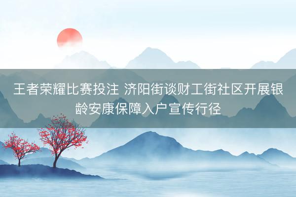 王者荣耀比赛投注 济阳街谈财工街社区开展银龄安康保障入户宣传行径