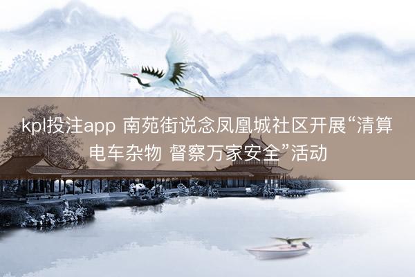 kpl投注app 南苑街说念凤凰城社区开展“清算电车杂物 督察万家安全”活动
