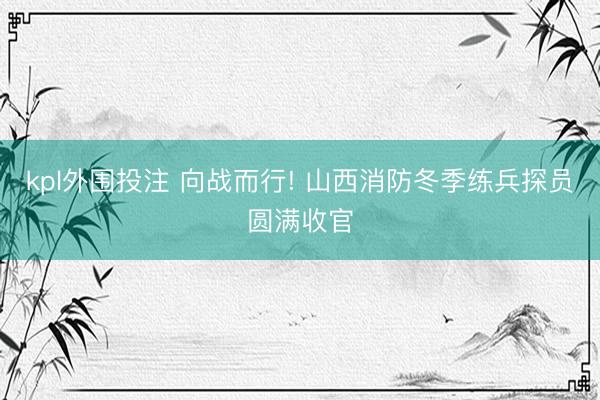 kpl外围投注 向战而行! 山西消防冬季练兵探员圆满收官