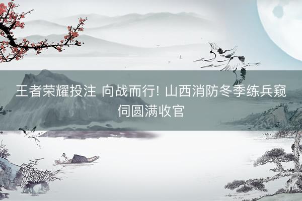 王者荣耀投注 向战而行! 山西消防冬季练兵窥伺圆满收官