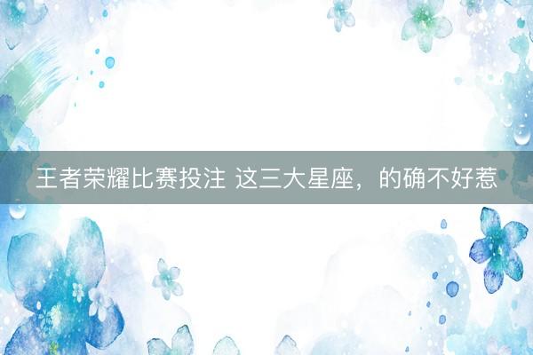 王者荣耀比赛投注 这三大星座，的确不好惹