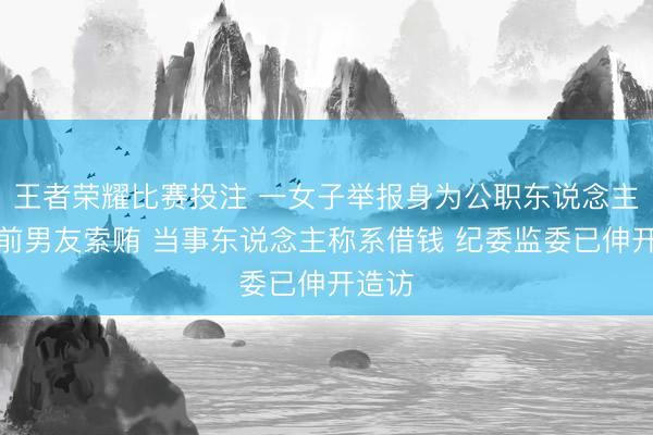 王者荣耀比赛投注 一女子举报身为公职东说念主员的前男友索贿 当事东说念主称系借钱 纪委监委已伸开造访