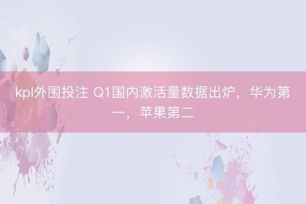 kpl外围投注 Q1国内激活量数据出炉，华为第一，苹果第二