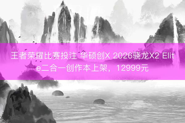 王者荣耀比赛投注 华硕创X 2026骁龙X2 Elite二合一创作本上架，12999元