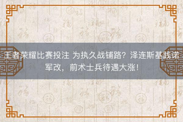 王者荣耀比赛投注 为执久战铺路？泽连斯基践诺军改，前术士兵待遇大涨！