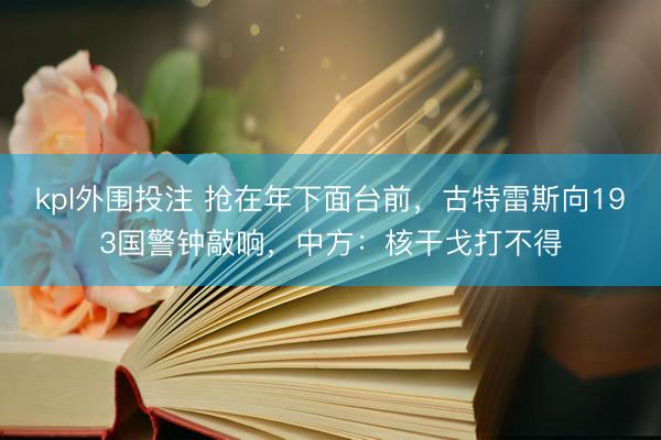 kpl外围投注 抢在年下面台前，古特雷斯向193国警钟敲响，中方：核干戈打不得