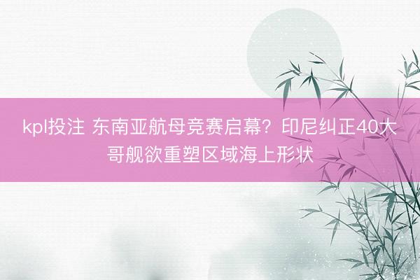 kpl投注 东南亚航母竞赛启幕？印尼纠正40大哥舰欲重塑区域海上形状